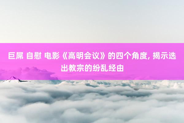 巨屌 自慰 电影《高明会议》的四个角度， 揭示选出教宗的纷乱经由