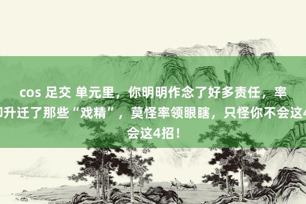 cos 足交 单元里，你明明作念了好多责任，率领却升迁了那些“戏精”，莫怪率领眼瞎，只怪你不会这4招！