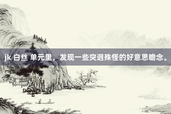 jk 白丝 单元里,发现一些突迥殊怪的好意思瞻念。