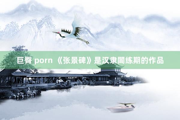 巨臀 porn 《张景碑》是汉隶闇练期的作品
