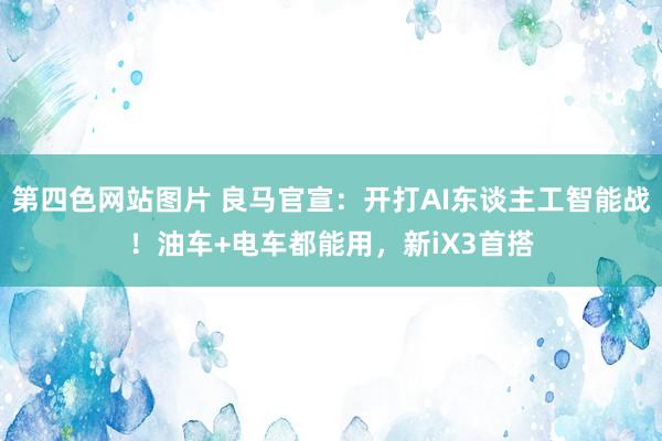 第四色网站图片 良马官宣：开打AI东谈主工智能战！油车+电车都能用，新iX3首搭