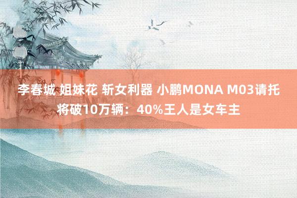 李春城 姐妹花 斩女利器 小鹏MONA M03请托将破10万辆：40%王人是女车主